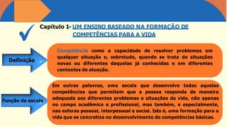 Capítulo 1- UM ENSINO BASEADO NA FORMAÇÃO DE
COMPETÊNCIAS PARA A VIDA
Competência como a capacidade de resolver problemas em
qualquer situação e, sobretudo, quando se trata de situações
novas ou diferentes daquelas já conhecidas e em diferentes
contextos de atuação.
Em outras palavras, uma escola que desenvolve todas aquelas
competências que permitem que a pessoa responda de maneira
adequada aos diferentes problemas e situações da vida, não apenas
no campo acadêmico e profissional, mas também, e especialmente,
nas esferas pessoal, interpessoal e social. Isto é, uma formação para a
vida que se concretiza no desenvolvimento de competências básicas.
Definição
Função da escola
 