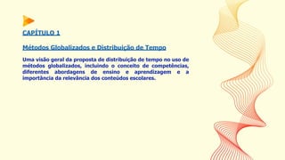CAPÍTULO 1
Métodos Globalizados e Distribuição de Tempo
Uma visão geral da proposta de distribuição de tempo no uso de
métodos globalizados, incluindo o conceito de competências,
diferentes abordagens de ensino e aprendizagem e a
importância da relevância dos conteúdos escolares.
 