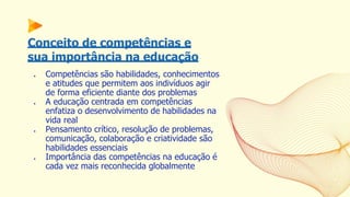 Conceito de competências e
sua importância na educação
● Competências são habilidades, conhecimentos
e atitudes que permitem aos indivíduos agir
de forma eficiente diante dos problemas
● A educação centrada em competências
enfatiza o desenvolvimento de habilidades na
vida real
● Pensamento crítico, resolução de problemas,
comunicação, colaboração e criatividade são
habilidades essenciais
● Importância das competências na educação é
cada vez mais reconhecida globalmente
 