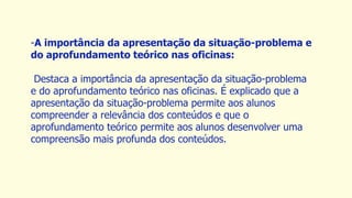 -A importância da apresentação da situação-problema e
do aprofundamento teórico nas oficinas:
Destaca a importância da apresentação da situação-problema
e do aprofundamento teórico nas oficinas. É explicado que a
apresentação da situação-problema permite aos alunos
compreender a relevância dos conteúdos e que o
aprofundamento teórico permite aos alunos desenvolver uma
compreensão mais profunda dos conteúdos.
 