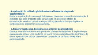 - A aplicação do método globalizado em diferentes etapas de
escolarização:
Destaca a aplicação do método globalizado em diferentes etapas de escolarização. É
explicado que essa proposta pode ser aplicada em diferentes etapas de
escolarização, desde as primeiras etapas até equipes docentes que dispõem de
condições de se programar conjuntamente.
- A transformação das disciplinas em oficinas de disciplinas:
Destaca a transformação das disciplinas em oficinas de disciplinas. É explicado que
essa proposta requer uma mudança na forma como as disciplinas são ensinadas, de
forma a permitir aos alunos desenvolver competências de forma integrada e
contextualizada.
 