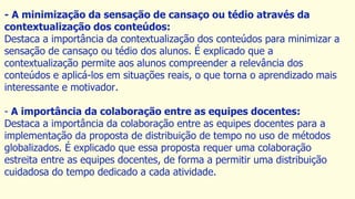 - A minimização da sensação de cansaço ou tédio através da
contextualização dos conteúdos:
Destaca a importância da contextualização dos conteúdos para minimizar a
sensação de cansaço ou tédio dos alunos. É explicado que a
contextualização permite aos alunos compreender a relevância dos
conteúdos e aplicá-los em situações reais, o que torna o aprendizado mais
interessante e motivador.
- A importância da colaboração entre as equipes docentes:
Destaca a importância da colaboração entre as equipes docentes para a
implementação da proposta de distribuição de tempo no uso de métodos
globalizados. É explicado que essa proposta requer uma colaboração
estreita entre as equipes docentes, de forma a permitir uma distribuição
cuidadosa do tempo dedicado a cada atividade.
 