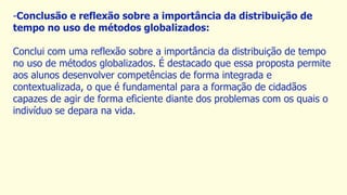 -Conclusão e reflexão sobre a importância da distribuição de
tempo no uso de métodos globalizados:
Conclui com uma reflexão sobre a importância da distribuição de tempo
no uso de métodos globalizados. É destacado que essa proposta permite
aos alunos desenvolver competências de forma integrada e
contextualizada, o que é fundamental para a formação de cidadãos
capazes de agir de forma eficiente diante dos problemas com os quais o
indivíduo se depara na vida.
 