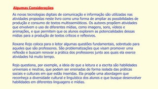 Algumas Considerações
As novas tecnologias digitais de comunicação e informação são utilizadas nas
atividades propostas neste livro como uma forma de ampliar as possibilidades de
produção e consumo de textos multissemióticos. Os autores propõem atividades
que envolvem o uso de diferentes mídias, como imagens, sons, vídeos e
animações, e que permitem que os alunos explorem as potencialidades dessas
mídias para a produção de textos críticos e reflexivos.
Roxane Rojo coloca para o leitor algumas questões fundamentais, sobretudo para
aqueles que são professores. São problematizações que visam promover uma
reflexão e buscam renovar a prática dos professores junto aos quais ela exerce
atividades há muito tempo.
Rojo questiona, por exemplo, a ideia de que a leitura e a escrita são habilidades
universais e neutras, que podem ser ensinadas de forma isolada das práticas
sociais e culturais em que estão inseridas. Ela propõe uma abordagem que
reconheça a diversidade cultural e linguística dos alunos e que busque desenvolver
habilidades em diferentes linguagens e mídias.
 