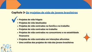 Capítulo 3- Os projetos de vida de jovens brasileiros
Projetos de vida frágeis
Projetos de vida idealizados
Projetos de vida centrados na família e no trabalho
Projetos de vida centrados no trabalho
Projetos de vida centrados no consumismo e na estabilidade
financeira
Projetos de vida centrados em intenções altruístas
Uma análise dos projetos de vida dos jovens brasileiros
 