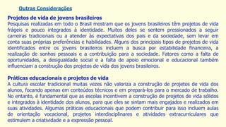 Outras Considerações
Projetos de vida de jovens brasileiros
Pesquisas realizadas em todo o Brasil mostram que os jovens brasileiros têm projetos de vida
frágeis e pouco integrados à identidade. Muitos deles se sentem pressionados a seguir
carreiras tradicionais ou a atender às expectativas dos pais e da sociedade, sem levar em
conta suas próprias preferências e habilidades. Alguns dos principais tipos de projetos de vida
identificados entre os jovens brasileiros incluem a busca por estabilidade financeira, a
realização de sonhos pessoais e a contribuição para a sociedade. Fatores como a falta de
oportunidades, a desigualdade social e a falta de apoio emocional e educacional também
influenciam a construção dos projetos de vida dos jovens brasileiros.
Práticas educacionais e projetos de vida
A cultura escolar tradicional muitas vezes não valoriza a construção de projetos de vida dos
alunos, focando apenas em conteúdos técnicos e em prepará-los para o mercado de trabalho.
No entanto, é fundamental que as escolas incentivem a construção de projetos de vida sólidos
e integrados à identidade dos alunos, para que eles se sintam mais engajados e realizados em
suas atividades. Algumas práticas educacionais que podem contribuir para isso incluem aulas
de orientação vocacional, projetos interdisciplinares e atividades extracurriculares que
estimulem a criatividade e a expressão pessoal.
 