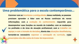 Uma problemática para a escola contemporânea...
Conviver com as incertezas e ambiguidades dessa realidade, as pessoas
precisam aprender
informações; com
a lidar com os fluxos contínuos de
a evolução do conhecimento requerido
novas
para
desempenhar suas funções no mundo do trabalho; com as mudanças
na profissão e de área de atuação profissional; com o trabalho em
equipe; e com a tomada de decisões, diante das situações desafiadoras,
tornando-se necessário repensar a concepção de currículo, cujas
prescrições não dão conta de tratar do imprevisível.
 