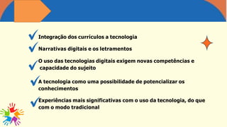 Integração dos currículos a tecnologia
Narrativas digitais e os letramentos
O uso das tecnologias digitais exigem novas competências e
capacidade do sujeito
A tecnologia como uma possibilidade de potencializar os
conhecimentos
Experiências mais significativas com o uso da tecnologia, do que
com o modo tradicional
 