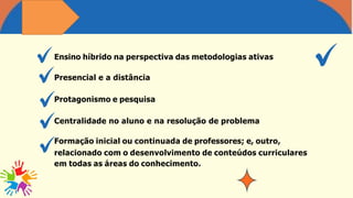 Ensino híbrido na perspectiva das metodologias ativas
Presencial e a distância
Protagonismo e pesquisa
Centralidade no aluno e na resolução de problema
Formação inicial ou continuada de professores; e, outro,
relacionado com o desenvolvimento de conteúdos curriculares
em todas as áreas do conhecimento.
 