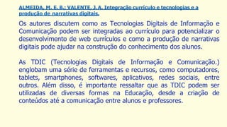 ALMEIDA, M. E. B.; VALENTE, J. A. Integração currículo e tecnologias e a
produção de narrativas digitais.
Os autores discutem como as Tecnologias Digitais de Informação e
Comunicação podem ser integradas ao currículo para potencializar o
desenvolvimento de web currículos e como a produção de narrativas
digitais pode ajudar na construção do conhecimento dos alunos.
As TDIC (Tecnologias Digitais de Informação e Comunicação.)
englobam uma série de ferramentas e recursos, como computadores,
tablets, smartphones, softwares, aplicativos, redes sociais, entre
outros. Além disso, é importante ressaltar que as TDIC podem ser
utilizadas de diversas formas na Educação, desde a criação de
conteúdos até a comunicação entre alunos e professores.
 