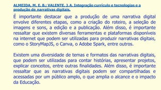 ALMEIDA, M. E. B.; VALENTE, J. A. Integração currículo e tecnologias e a
produção de narrativas digitais.
É importante destacar que a produção de uma narrativa digital
envolve diferentes etapas, como a criação do roteiro, a seleção de
imagens e sons, a edição e a publicação. Além disso, é importante
ressaltar que existem diversas ferramentas e plataformas disponíveis
na internet que podem ser utilizadas para produzir narrativas digitais,
como o StoryMapJS, o Canva, o Adobe Spark, entre outros.
Existem uma diversidade de temas e formatos das narrativas digitais,
que podem ser utilizadas para contar histórias, apresentar projetos,
explicar conceitos, entre outras finalidades. Além disso, é importante
ressaltar que as narrativas digitais podem ser compartilhadas e
acessadas por um público amplo, o que amplia o alcance e o impacto
da Educação.
 
