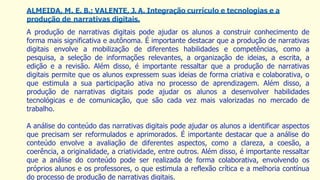ALMEIDA, M. E. B.; VALENTE, J. A. Integração currículo e tecnologias e a
produção de narrativas digitais.
A produção de narrativas digitais pode ajudar os alunos a construir conhecimento de
forma mais significativa e autônoma. É importante destacar que a produção de narrativas
digitais envolve a mobilização de diferentes habilidades e competências, como a
pesquisa, a seleção de informações relevantes, a organização de ideias, a escrita, a
edição e a revisão. Além disso, é importante ressaltar que a produção de narrativas
digitais permite que os alunos expressem suas ideias de forma criativa e colaborativa, o
que estimula a sua participação ativa no processo de aprendizagem. Além disso, a
produção de narrativas digitais pode ajudar os alunos a desenvolver habilidades
tecnológicas e de comunicação, que são cada vez mais valorizadas no mercado de
trabalho.
A análise do conteúdo das narrativas digitais pode ajudar os alunos a identificar aspectos
que precisam ser reformulados e aprimorados. É importante destacar que a análise do
conteúdo envolve a avaliação de diferentes aspectos, como a clareza, a coesão, a
coerência, a originalidade, a criatividade, entre outros. Além disso, é importante ressaltar
que a análise do conteúdo pode ser realizada de forma colaborativa, envolvendo os
próprios alunos e os professores, o que estimula a reflexão crítica e a melhoria contínua
do processo de produção de narrativas digitais.
 