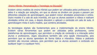 Ensino Híbrido: Personalização e Tecnologia na Educação"
Existem vários modelos de ensino híbrido que podem ser utilizados pelos professores. Um
deles é a rotação por estações, em que os alunos se dividem em grupos e passam por
diferentes estações de aprendizagem, que podem incluir atividades presenciais e online.
Outro modelo é a sala de aula invertida, em que os alunos assistem a vídeos e realizam
atividades online em casa, e depois discutem e aplicam o conteúdo em sala de aula. A
aprendizagem mista é outro modelo, que combina atividades.
As tecnologias digitais são fundamentais para a implementação do ensino híbrido.
Existem várias ferramentas que podem ser utilizadas pelos professores, como
plataformas de aprendizagem, que permitem a criação de conteúdo e a interação entre
alunos e professores. Jogos educativos também são uma opção interessante, pois
permitem que os alunos aprendam de forma lúdica e interativa. Vídeos e podcasts
também são recursos valiosos, pois permitem que os alunos acessem o conteúdo em
qualquer lugar e a qualquer hora.
 