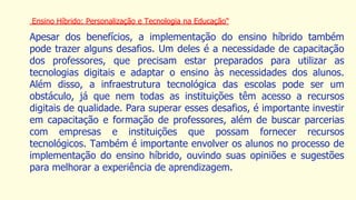 Ensino Híbrido: Personalização e Tecnologia na Educação"
Apesar dos benefícios, a implementação do ensino híbrido também
pode trazer alguns desafios. Um deles é a necessidade de capacitação
dos professores, que precisam estar preparados para utilizar as
tecnologias digitais e adaptar o ensino às necessidades dos alunos.
Além disso, a infraestrutura tecnológica das escolas pode ser um
obstáculo, já que nem todas as instituições têm acesso a recursos
digitais de qualidade. Para superar esses desafios, é importante investir
em capacitação e formação de professores, além de buscar parcerias
com empresas e instituições que possam fornecer recursos
tecnológicos. Também é importante envolver os alunos no processo de
implementação do ensino híbrido, ouvindo suas opiniões e sugestões
para melhorar a experiência de aprendizagem.
 