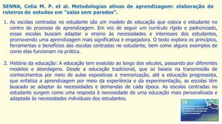 SENNA, Celia M. P. et al. Metodologias ativas de aprendizagem: elaboração de
roteiros de estudos em “salas sem paredes”.
1. As escolas centradas no estudante são um modelo de educação que coloca o estudante no
centro do processo de aprendizagem. Em vez de seguir um currículo rígido e padronizado,
essas escolas buscam adaptar o ensino às necessidades e interesses dos estudantes,
promovendo uma aprendizagem mais significativa e engajadora. O texto explora os princípios,
ferramentas e benefícios das escolas centradas no estudante, bem como alguns exemplos de
como elas funcionam na prática.
2. História da educação: A educação tem evoluído ao longo dos séculos, passando por diferentes
modelos e abordagens. Desde a educação tradicional, que se baseia na transmissão de
conhecimentos por meio de aulas expositivas e memorização, até a educação progressista,
que enfatiza a aprendizagem por meio da experiência e da experimentação, as escolas têm
buscado se adaptar às necessidades e demandas de cada época. As escolas centradas no
estudante surgem como uma resposta à necessidade de uma educação mais personalizada e
adaptada às necessidades individuais dos estudantes.
 