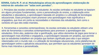 SENNA, Celia M. P. et al. Metodologias ativas de aprendizagem: elaboração de
roteiros de estudos em “salas sem paredes”.
3. Princípios das escolas centradas no estudante: As escolas centradas no estudante se baseiam
em alguns princípios fundamentais, como a personalização do ensino, a colaboração entre
estudantes e educadores, a aprendizagem baseada em projetos e a utilização de tecnologias
educacionais. Esses princípios visam promover uma aprendizagem mais significativa e
engajadora, que leve em conta as necessidades e interesses dos estudantes, bem como o
contexto em que eles estão inseridos.
4. Ferramentas e conceitos contemporâneos: As escolas centradas no estudante utilizam uma
série de ferramentas e conceitos contemporâneos para promover a aprendizagem dos
estudantes. Entre eles, podemos citar a gamificação, que utiliza elementos de jogos para tornar a
aprendizagem mais divertida e engajadora, a aprendizagem baseada em projetos, que permite
que os estudantes trabalhem em projetos que tenham significado para eles e que estejam
relacionados com o mundo real, e a utilização de tecnologias educacionais, como plataformas de
aprendizagem online e aplicativos educacionais, que permitem que os estudantes aprendam de
forma mais interativa e personalizada.
 