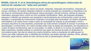 SENNA, Celia M. P. et al. Metodologias ativas de aprendizagem: elaboração de
roteiros de estudos em “salas sem paredes”.
A escola dispõe de quatro tipos de roteiros de estudo: integrados, integrados intermediários, integrados de
avanço e temáticos. Os roteiros integrados exploram os temas propostos por estudantes ou educadores à luz
das áreas do conhecimento (língua portuguesa, língua estrangeira, ciências humanas, ciências da natureza,
matemática, educação física) a partir de uma concepção interdisciplinar. Neles, são propostas atividades,
pesquisas e reflexões que propiciam aos estudantes o aprofundamento dos conhecimentos a partir do tema
estudado e a apropriação do conhecimento construído e acumulado pela humanidade. Os roteiros integrados
intermediários e de avanço foram criados a partir da necessidade de respeitar as peculiaridades, ritmos e
processos educativos de cada estudante, propiciando que todos tenham condições de avançar no processo de
aprendizagem e conhecimento. Já o roteiro temático pode surgir do desejo dos estudantes, dos educadores ou
a partir de algum acontecimento, seja na comunidade, na cidade, no Brasil ou no mundo, de questões sociais,
datas importantes, questões políticas ou econômicas que sejam de interesse de todos os integrantes da
comunidade escolar. Nos dias de estudo dos roteiros temáticos, todos os estudantes do salão pausam os
roteiros que estão realizando para a realização dos temáticos, que podem abranger palestras, filmes, debates,
entrevistas, peças teatrais, estudo do meio, oficinas de arte ou apresentações culturais.
 
