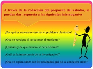A través de la redacción del propósito del estudio, se
pueden dar respuesta a las siguientes interrogantes



¿Por qué es necesario resolver el problema planteado?

¿Qué se persigue al solucionar el problema?

¿Quiénes y de qué manera se beneficiarán?

¿Cuál es la importancia de la Investigación?

¿Qué se espera saber con los resultados que no se conociera antes?
 