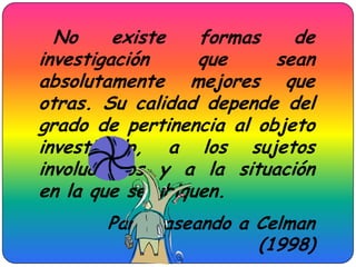 No     existe   formas    de
investigación     que     sean
absolutamente mejores que
otras. Su calidad depende del
grado de pertinencia al objeto
investigado, a los sujetos
involucrados y a la situación
en la que se ubiquen.
       Parafraseando a Celman
                       (1998)
 
