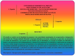 UNIVERSIDAD NORORIENTAL PRIVADA
                                  GRAN MARISCAL DE AYACUCHO
        1 Espacio          ESCUELA DE DERECHO - FACULTAD DE DERECHO
                                    NÚCLEO CIUDAD GUAYANA
                           COORDINACIÓN DE PASANTÍAS SEDE SAN FÉLIX
                                MODALIDAD DERECHOS HUMANOS


                                                    TÍTULO
                                                                                     3 espacios
                                                                AUTOR:
                                                 1 Espacio      ASESOR:
                                                                FECHA:


                                                  RESUMEN
                         2 espacios

El estudio se realizó con la finalidad de proponer a las autoridades municipales, la recuperación y designación
del nombre de “Parque Infantil Miranda” al parque ubicado en el sector matanzas, ya que éste se encuentra
en estado de abandono y no cuenta con un nombre que lo identifique, se escogió el nombre de Miranda en
honor a ese gran prócer de la independencia y amante de la naturaleza. La iniciativa y motivación de recuperar
las áreas verdes surgió en procura de beneficiar a los habitantes de las comunidades cercanas, así como de la
comunidad estudiantil, permitiendo que el mismo sea un centro para el esparcimiento y la recreación de todas
las familias del municipio. A tal efecto se realizó una investigación de campo, así como visitas a las Autoridades
Municipales, para la ejecución de un trabajo en conjunto.

Descriptores: Recuperación, designación de nombre, esparcimiento y recreación, comunidades
 