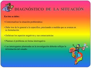 DIAGNÓSTICO DE LA SITUACIÓN
En éste se debe:

• Contextualizar la situación problemática

• Debe irse de lo general a lo especifico, precisando a medida que se avanza en
  su formulación

• Enfatizar los aspectos negativos y sus consecuencias

• Plantear el problema en forma interrogativa

• Las interrogantes planteadas en la investigación deberán reflejar la
  delimitación del estudio
 