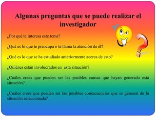 Algunas preguntas que se puede realizar el
                 investigador
¿Por qué te interesa este tema?

¿Qué es lo que te preocupa o te llama la atención de él?

¿Qué es lo que se ha estudiado anteriormente acerca de esto?

¿Quiénes están involucrados en esta situación?

¿Cuáles crees que pueden ser las posibles causas que hayan generado esta
situación?

¿Cuáles crees que pueden ser las posibles consecuencias que se generen de la
situación seleccionada?
 