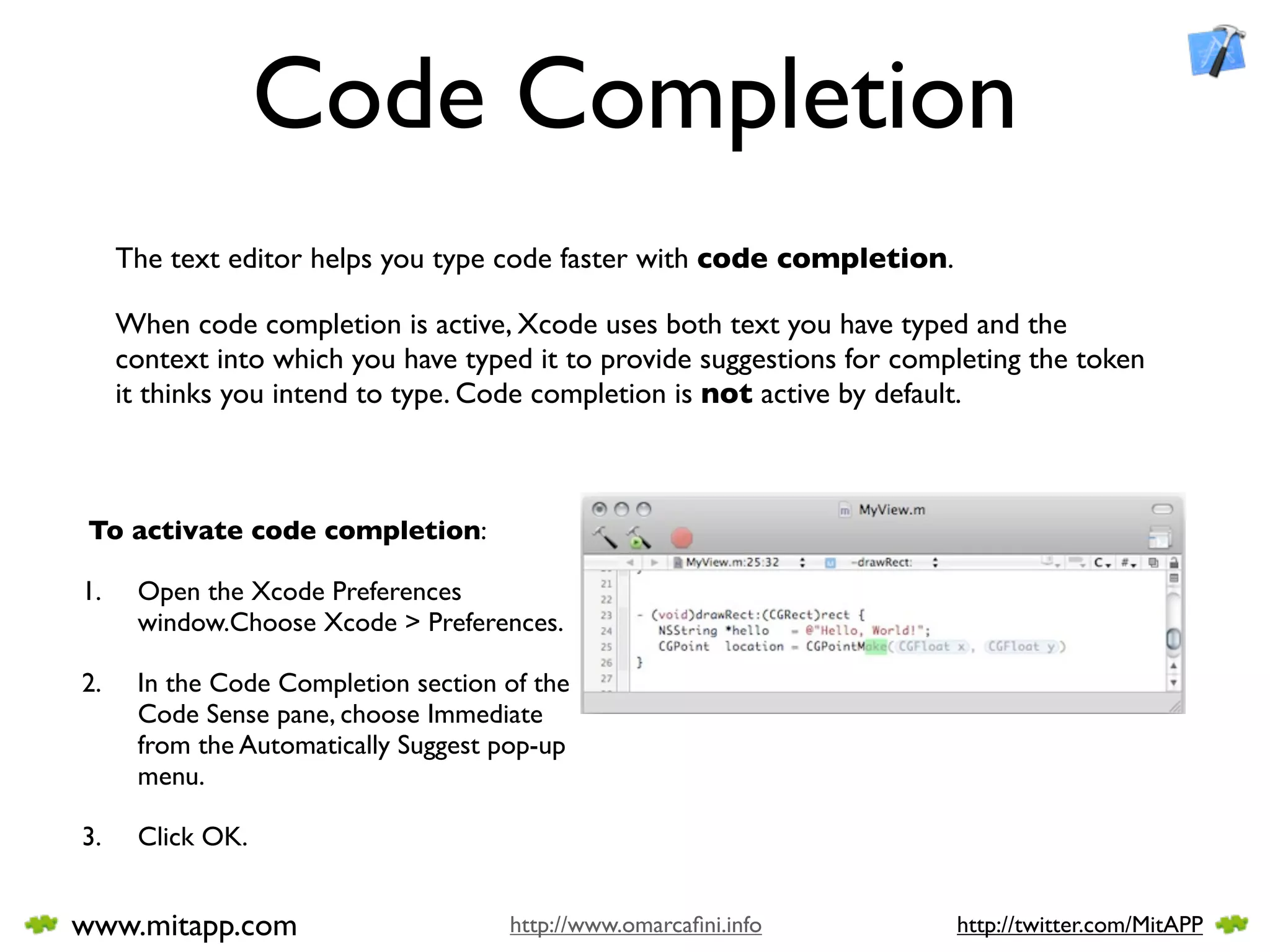 Code Completion
     The text editor helps you type code faster with code completion.

     When code completion is active, Xcode uses both text you have typed and the
     context into which you have typed it to provide suggestions for completing the token
     it thinks you intend to type. Code completion is not active by default.



 To activate code completion:

1.    Open the Xcode Preferences
      window.Choose Xcode > Preferences.

2.    In the Code Completion section of the
      Code Sense pane, choose Immediate
      from the Automatically Suggest pop-up
      menu.

3.    Click OK.


www.mitapp.com                       http://www.omarcaﬁni.info           http://twitter.com/MitAPP
 