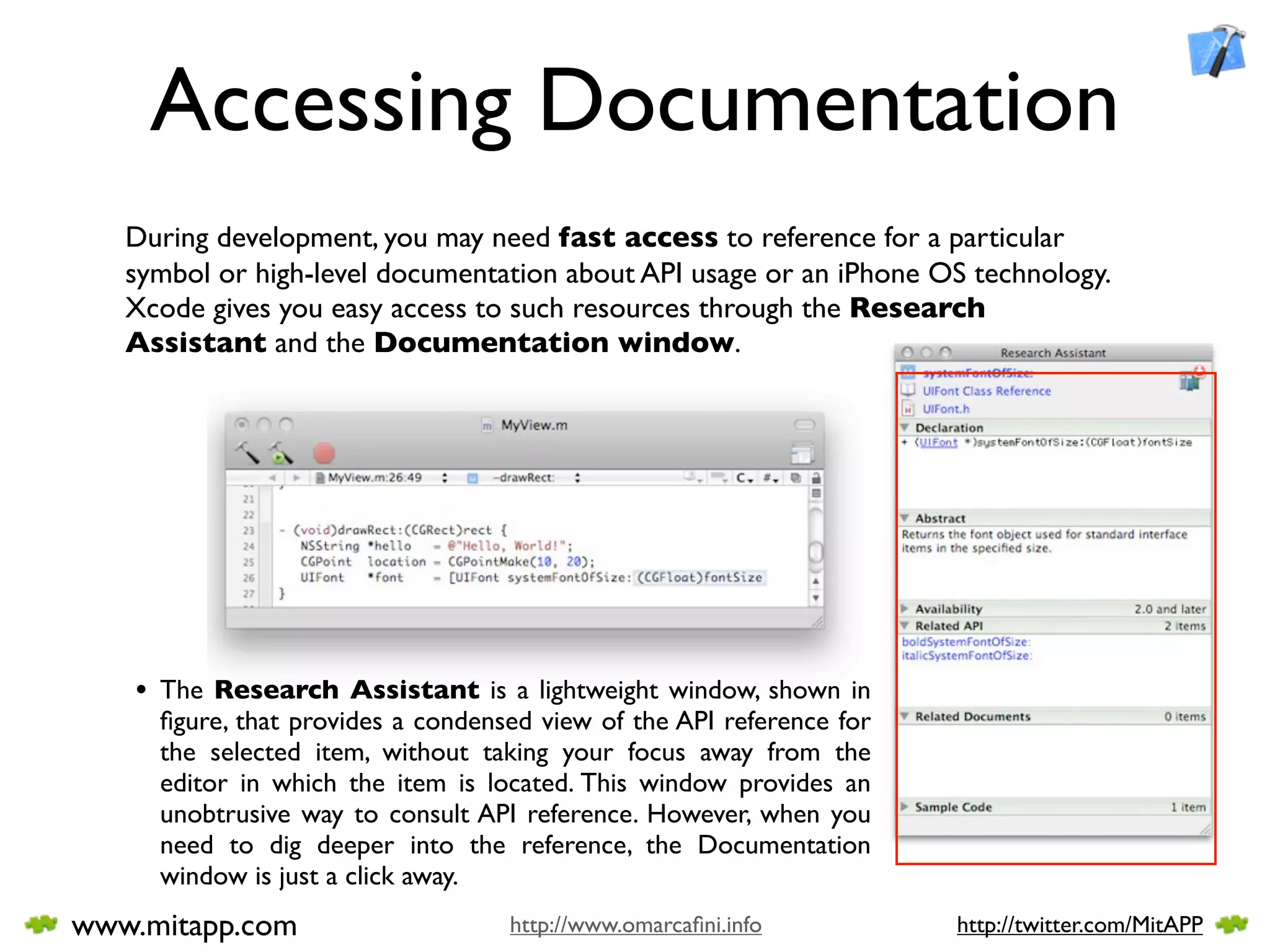 Accessing Documentation
   During development, you may need fast access to reference for a particular
   symbol or high-level documentation about API usage or an iPhone OS technology.
   Xcode gives you easy access to such resources through the Research
   Assistant and the Documentation window.




   • The Research Assistant is a lightweight window, shown in
     ﬁgure, that provides a condensed view of the API reference for
     the selected item, without taking your focus away from the
     editor in which the item is located. This window provides an
     unobtrusive way to consult API reference. However, when you
     need to dig deeper into the reference, the Documentation
     window is just a click away.
www.mitapp.com                     http://www.omarcaﬁni.info          http://twitter.com/MitAPP
 