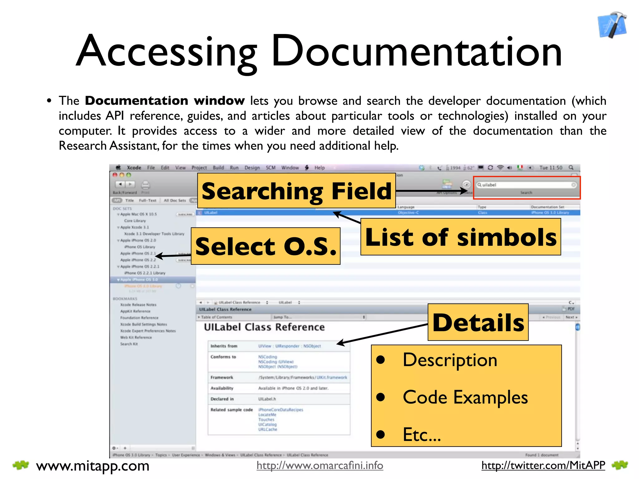 Accessing Documentation
 • The Documentation window lets you browse and search the developer documentation (which
  includes API reference, guides, and articles about particular tools or technologies) installed on your
  computer. It provides access to a wider and more detailed view of the documentation than the
  Research Assistant, for the times when you need additional help.


                            Searching Field

                           Select O.S.                     List of simbols


                                                                       Details
                                                             •    Description

                                                             •    Code Examples

                                                             •    Etc...
www.mitapp.com                        http://www.omarcaﬁni.info                 http://twitter.com/MitAPP
 