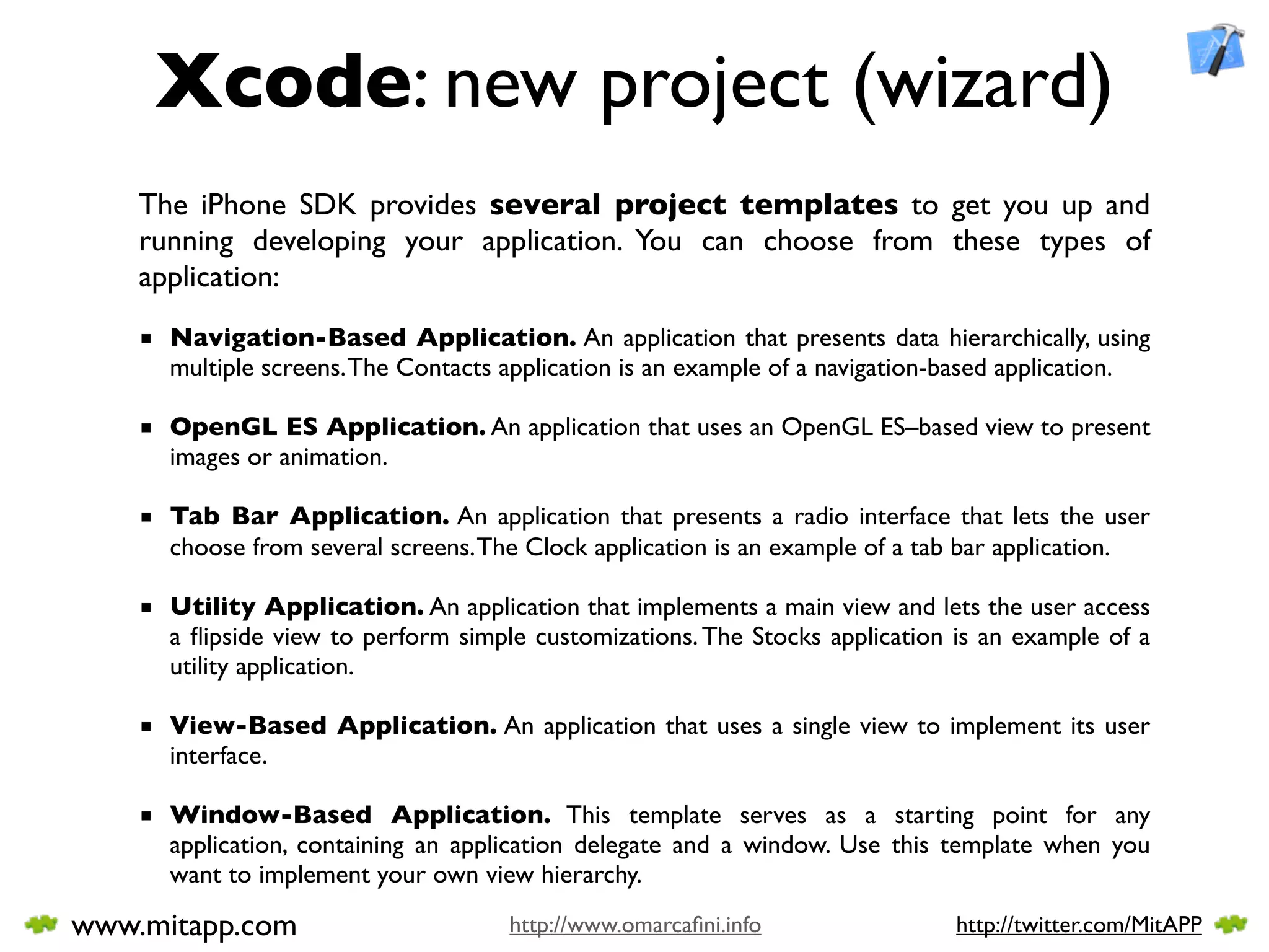 Xcode: new project (wizard)
    The iPhone SDK provides several project templates to get you up and
    running developing your application. You can choose from these types of
    application:
    ■ Navigation-Based Application. An application that presents data hierarchically, using
      multiple screens. The Contacts application is an example of a navigation-based application.

    ■ OpenGL ES Application. An application that uses an OpenGL ES–based view to present
      images or animation.

    ■ Tab Bar Application. An application that presents a radio interface that lets the user
      choose from several screens. The Clock application is an example of a tab bar application.

    ■ Utility Application. An application that implements a main view and lets the user access
      a ﬂipside view to perform simple customizations. The Stocks application is an example of a
      utility application.

    ■ View-Based Application. An application that uses a single view to implement its user
      interface.

    ■ Window-Based Application. This template serves as a starting point for any
      application, containing an application delegate and a window. Use this template when you
      want to implement your own view hierarchy.

www.mitapp.com                        http://www.omarcaﬁni.info                http://twitter.com/MitAPP
 