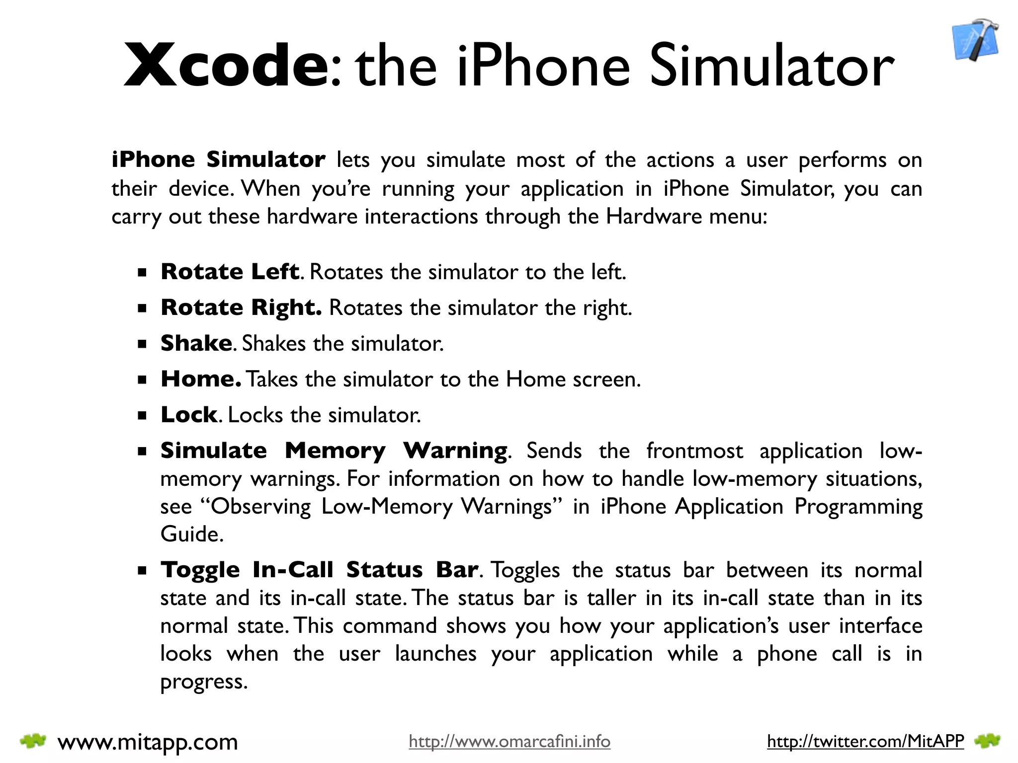 Xcode: the iPhone Simulator
    iPhone Simulator lets you simulate most of the actions a user performs on
    their device. When you’re running your application in iPhone Simulator, you can
    carry out these hardware interactions through the Hardware menu:

      ■ Rotate Left. Rotates the simulator to the left.
      ■ Rotate Right. Rotates the simulator the right.
      ■ Shake. Shakes the simulator.
      ■ Home. Takes the simulator to the Home screen.
      ■ Lock. Locks the simulator.
      ■ Simulate Memory Warning. Sends the frontmost application low-
        memory warnings. For information on how to handle low-memory situations,
        see “Observing Low-Memory Warnings” in iPhone Application Programming
        Guide.
      ■ Toggle In-Call Status Bar. Toggles the status bar between its normal
        state and its in-call state. The status bar is taller in its in-call state than in its
        normal state. This command shows you how your application’s user interface
        looks when the user launches your application while a phone call is in
        progress.

www.mitapp.com                      http://www.omarcaﬁni.info               http://twitter.com/MitAPP
 
