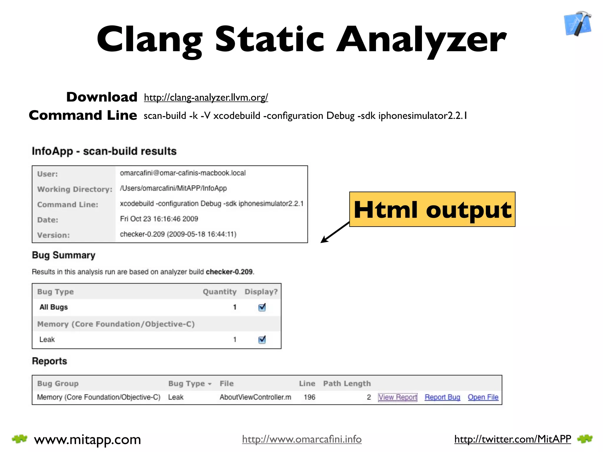 Clang Static Analyzer
   Download      http://clang-analyzer.llvm.org/
Command Line     scan-build -k -V xcodebuild -conﬁguration Debug -sdk iphonesimulator2.2.1




                                                                Html output




www.mitapp.com                           http://www.omarcaﬁni.info                    http://twitter.com/MitAPP
 