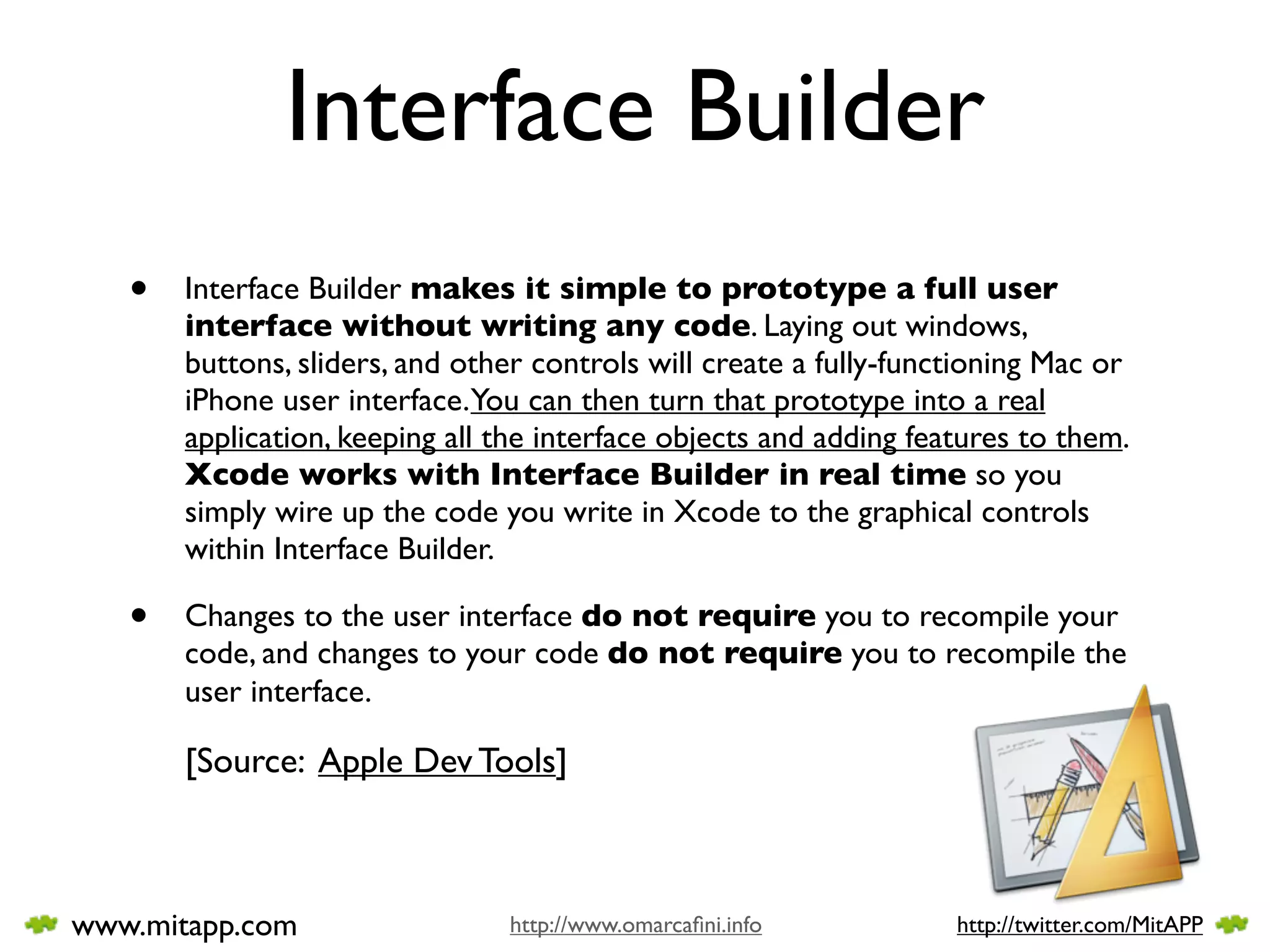 Interface Builder
   •   Interface Builder makes it simple to prototype a full user
       interface without writing any code. Laying out windows,
       buttons, sliders, and other controls will create a fully-functioning Mac or
       iPhone user interface.You can then turn that prototype into a real
       application, keeping all the interface objects and adding features to them.
       Xcode works with Interface Builder in real time so you
       simply wire up the code you write in Xcode to the graphical controls
       within Interface Builder.

   •   Changes to the user interface do not require you to recompile your
       code, and changes to your code do not require you to recompile the
       user interface.

       [Source: Apple Dev Tools]



www.mitapp.com                  http://www.omarcaﬁni.info           http://twitter.com/MitAPP
 