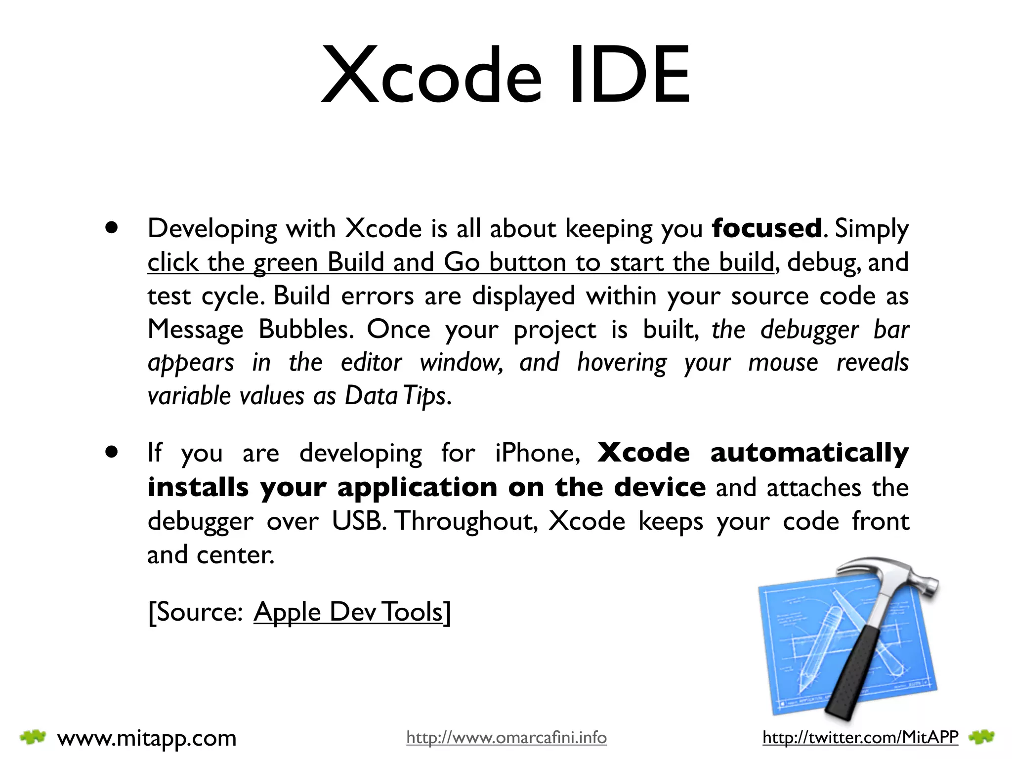 Xcode IDE
   •   Developing with Xcode is all about keeping you focused. Simply
       click the green Build and Go button to start the build, debug, and
       test cycle. Build errors are displayed within your source code as
       Message Bubbles. Once your project is built, the debugger bar
       appears in the editor window, and hovering your mouse reveals
       variable values as Data Tips.

   •   If you are developing for iPhone, Xcode automatically
       installs your application on the device and attaches the
       debugger over USB. Throughout, Xcode keeps your code front
       and center.

       [Source: Apple Dev Tools]



www.mitapp.com               http://www.omarcaﬁni.info      http://twitter.com/MitAPP
 