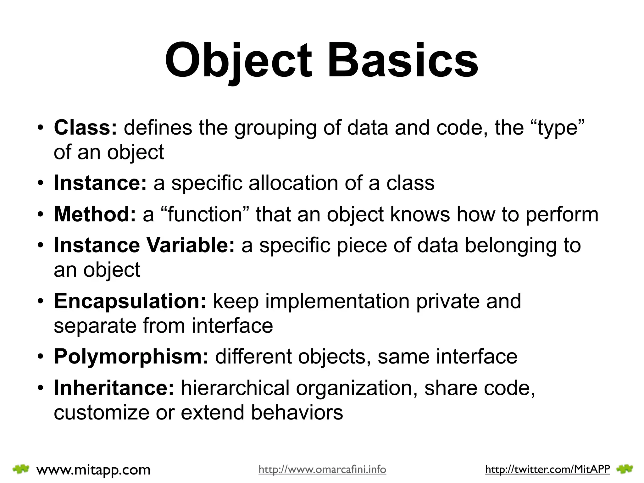 Object Basics
• Class: defines the grouping of data and code, the “type”
  of an object
• Instance: a specific allocation of a class
• Method: a “function” that an object knows how to perform
• Instance Variable: a specific piece of data belonging to
  an object
• Encapsulation: keep implementation private and
  separate from interface
• Polymorphism: different objects, same interface
• Inheritance: hierarchical organization, share code,
  customize or extend behaviors

www.mitapp.com        http://www.omarcaﬁni.info   http://twitter.com/MitAPP
 