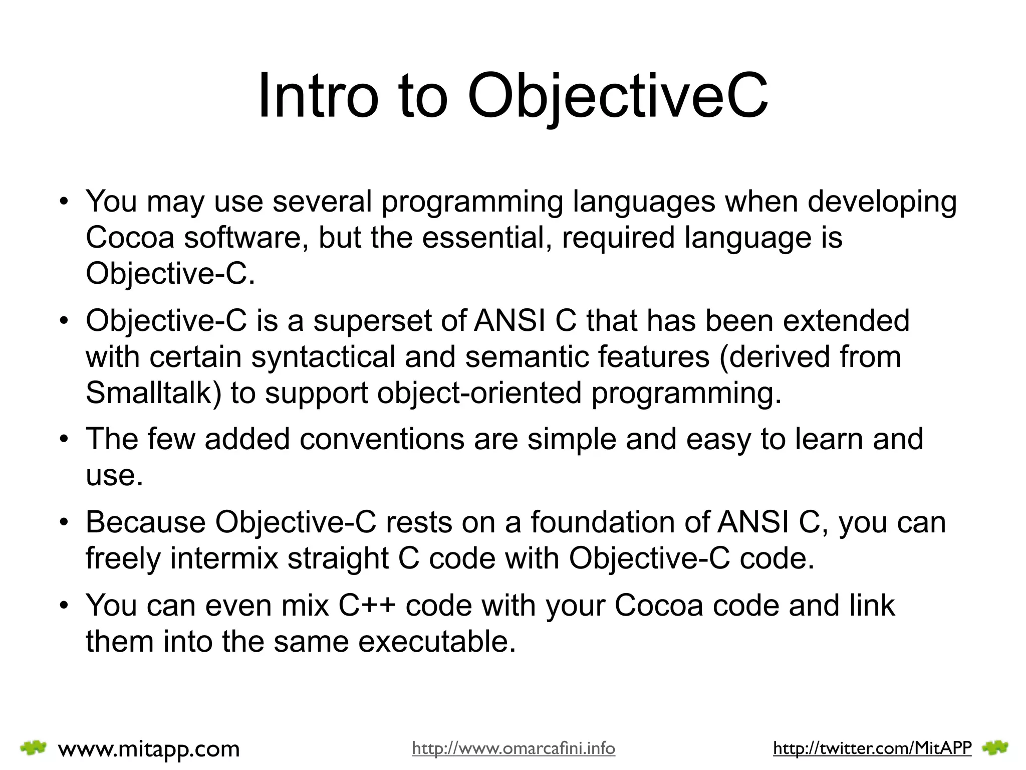 Intro to ObjectiveC
• You may use several programming languages when developing
  Cocoa software, but the essential, required language is
  Objective-C.
• Objective-C is a superset of ANSI C that has been extended
  with certain syntactical and semantic features (derived from
  Smalltalk) to support object-oriented programming.
• The few added conventions are simple and easy to learn and
  use.
• Because Objective-C rests on a foundation of ANSI C, you can
  freely intermix straight C code with Objective-C code.
• You can even mix C++ code with your Cocoa code and link
  them into the same executable.


www.mitapp.com           http://www.omarcaﬁni.info   http://twitter.com/MitAPP
 