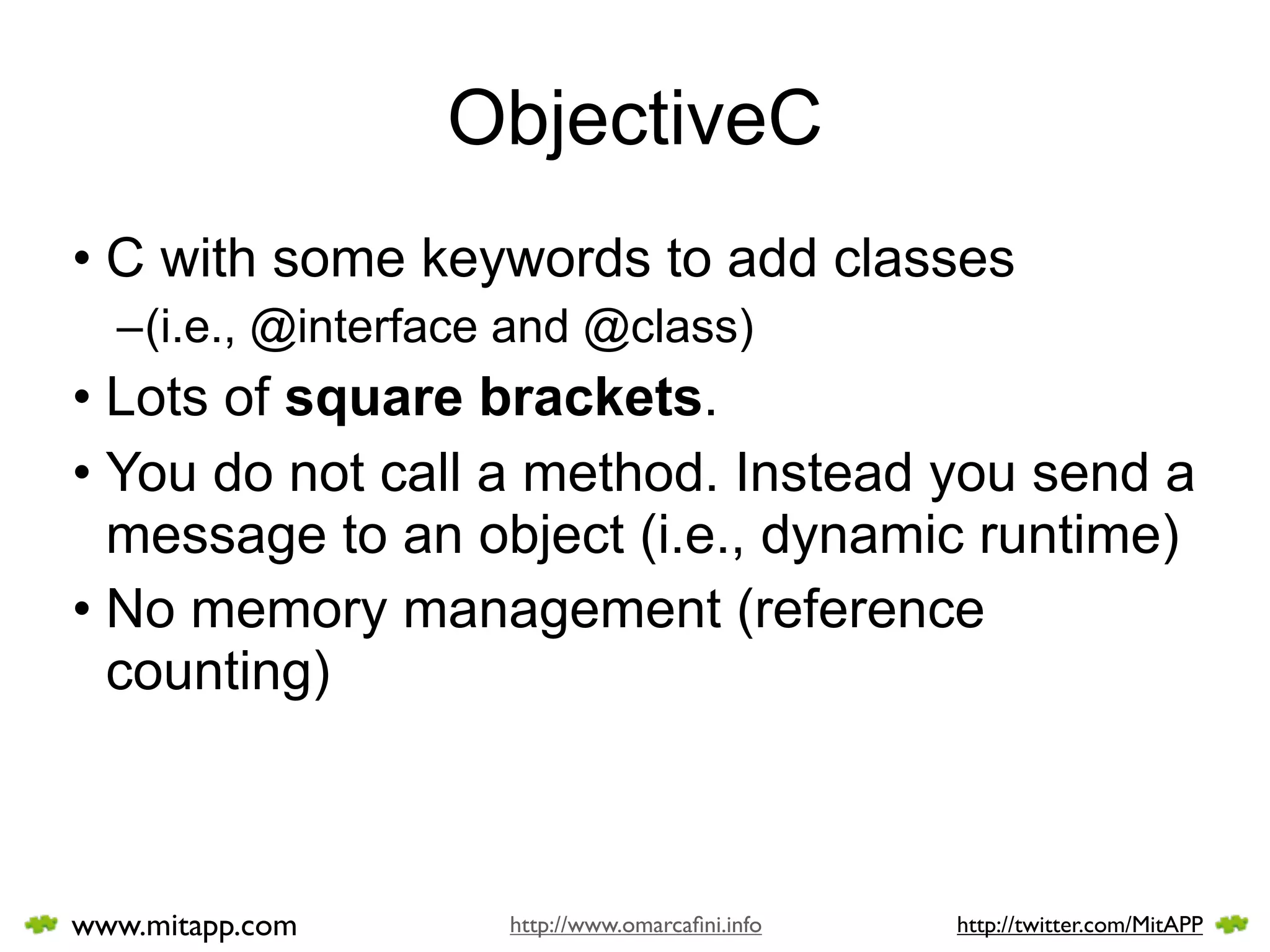 ObjectiveC
• C with some keywords to add classes
  –(i.e., @interface and @class)
• Lots of square brackets.
• You do not call a method. Instead you send a
  message to an object (i.e., dynamic runtime)
• No memory management (reference
  counting)



www.mitapp.com      http://www.omarcaﬁni.info   http://twitter.com/MitAPP
 