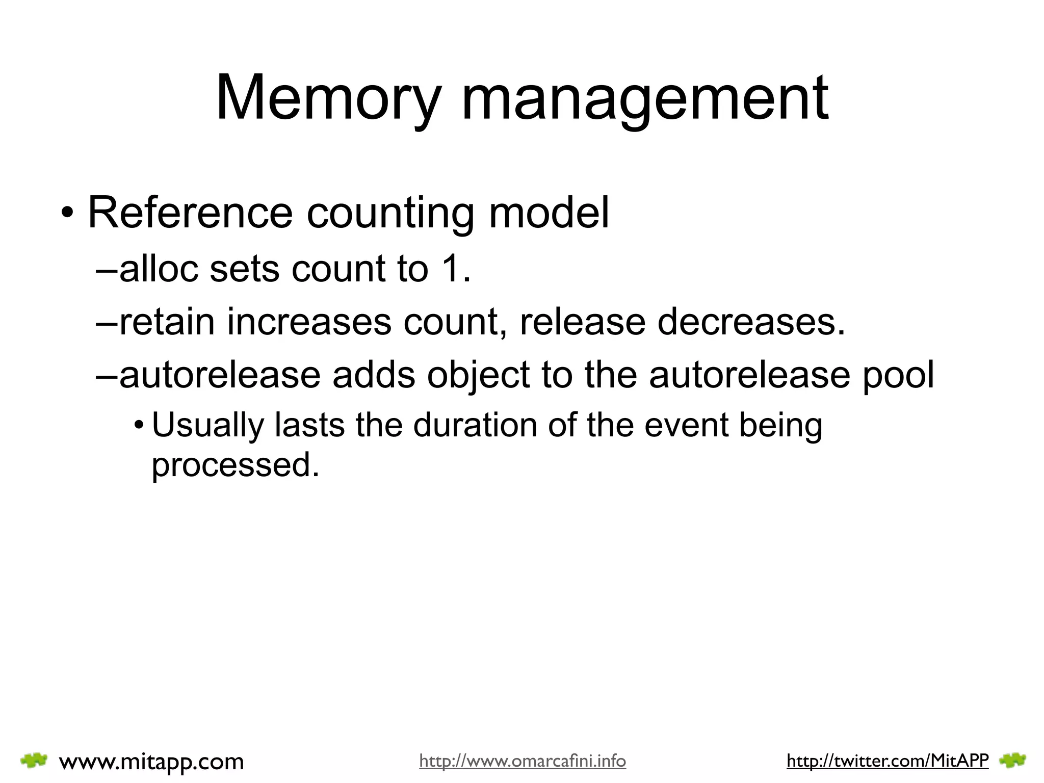 Memory management
• Reference counting model
  –alloc sets count to 1.
  –retain increases count, release decreases.
  –autorelease adds object to the autorelease pool
     • Usually lasts the duration of the event being
       processed.




www.mitapp.com          http://www.omarcaﬁni.info   http://twitter.com/MitAPP
 