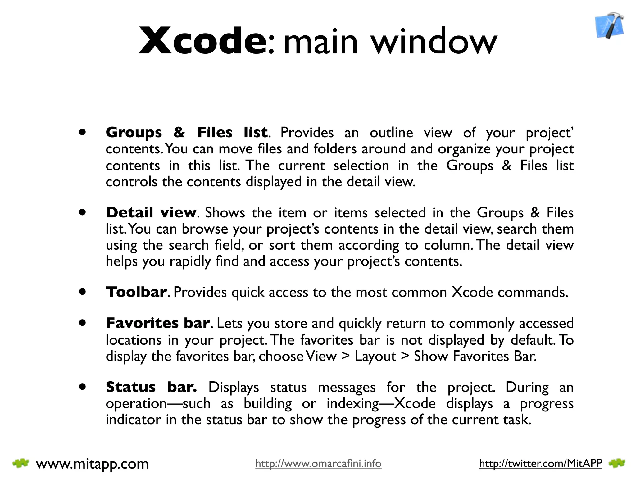 Xcode: main window

     •   Groups & Files list. Provides an outline view of your project’
         contents. You can move ﬁles and folders around and organize your project
         contents in this list. The current selection in the Groups & Files list
         controls the contents displayed in the detail view.

     •   Detail view. Shows the item or items selected in the Groups & Files
         list. You can browse your project’s contents in the detail view, search them
         using the search ﬁeld, or sort them according to column. The detail view
         helps you rapidly ﬁnd and access your project’s contents.

     •   Toolbar. Provides quick access to the most common Xcode commands.

     •   Favorites bar. Lets you store and quickly return to commonly accessed
         locations in your project. The favorites bar is not displayed by default. To
         display the favorites bar, choose View > Layout > Show Favorites Bar.

     •   Status bar. Displays status messages for the project. During an
         operation—such as building or indexing—Xcode displays a progress
         indicator in the status bar to show the progress of the current task.

www.mitapp.com                   http://www.omarcaﬁni.info           http://twitter.com/MitAPP
 