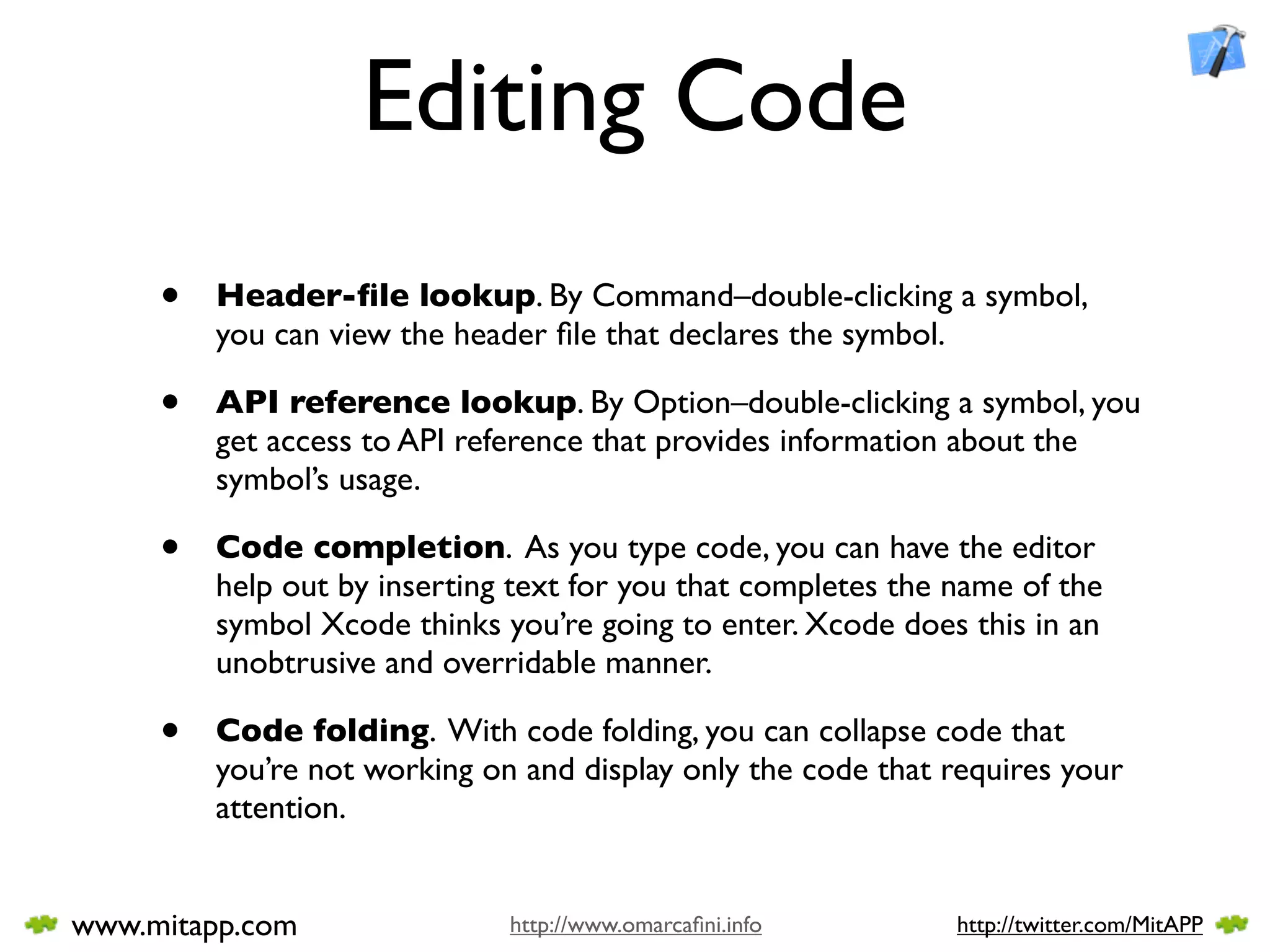 Editing Code
     •   Header-ﬁle lookup. By Command–double-clicking a symbol,
         you can view the header ﬁle that declares the symbol.

     •   API reference lookup. By Option–double-clicking a symbol, you
         get access to API reference that provides information about the
         symbol’s usage.

     •   Code completion. As you type code, you can have the editor
         help out by inserting text for you that completes the name of the
         symbol Xcode thinks you’re going to enter. Xcode does this in an
         unobtrusive and overridable manner.

     •   Code folding. With code folding, you can collapse code that
         you’re not working on and display only the code that requires your
         attention.


www.mitapp.com                http://www.omarcaﬁni.info        http://twitter.com/MitAPP
 