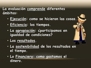 La evaluación comprende diferentes
ámbitos:

• Ejecución: como se hicieron las cosas.
• Eficiencia: los tiempos.
• La apropiación: ¿participamos en
igualdad de condiciones?
• Los resultados.
• La sostenibilidad de los resultados en
el tiempo.
• Lo Financiero: como gastamos el
dinero.

 