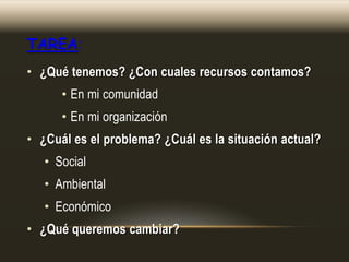 TAREA:
• ¿Qué tenemos? ¿Con cuales recursos contamos?

• En mi comunidad
• En mi organización
• ¿Cuál es el problema? ¿Cuál es la situación actual?
• Social
• Ambiental
• Económico
• ¿Qué queremos cambiar?

 