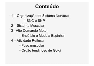 Conteúdo
1 – Organização do Sistema Nervoso
– SNC e SNP
2 – Sistema Muscular
3 - Alto Comando Motor
- Encéfalo e Medula Espinhal
4 – Atividade Reflexa
- Fuso muscular
- Órgão tendinoso de Golgi
 