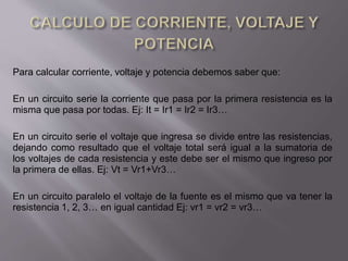 Para calcular corriente, voltaje y potencia debemos saber que:
En un circuito serie la corriente que pasa por la primera resistencia es la
misma que pasa por todas. Ej: It = Ir1 = Ir2 = Ir3…
En un circuito serie el voltaje que ingresa se divide entre las resistencias,
dejando como resultado que el voltaje total será igual a la sumatoria de
los voltajes de cada resistencia y este debe ser el mismo que ingreso por
la primera de ellas. Ej: Vt = Vr1+Vr3…
En un circuito paralelo el voltaje de la fuente es el mismo que va tener la
resistencia 1, 2, 3… en igual cantidad Ej: vr1 = vr2 = vr3…
 
