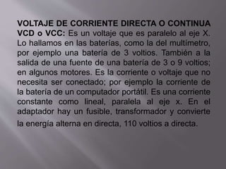VOLTAJE DE CORRIENTE DIRECTA O CONTINUA
VCD o VCC: Es un voltaje que es paralelo al eje X.
Lo hallamos en las baterías, como la del multímetro,
por ejemplo una batería de 3 voltios. También a la
salida de una fuente de una batería de 3 o 9 voltios;
en algunos motores. Es la corriente o voltaje que no
necesita ser conectado; por ejemplo la corriente de
la batería de un computador portátil. Es una corriente
constante como lineal, paralela al eje x. En el
adaptador hay un fusible, transformador y convierte
la energía alterna en directa, 110 voltios a directa.
 