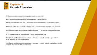 Capítulo 14
Lista de Exercícios
1.1 Quais são as técnicas existentes para se avaliarem empresas?
4.5 O resultado operacional de uma empresa é caixa? Se não, por quê?
6.1 Cite um parâmetro usual para a taxa livre de risco, considerando que o investidor é global.
7.7 Calcule o firm value e o equity value da Lipi S.A. considerando as projeções e as premissas.
10.3 Recalcule o firm value e o equity value do exercício 7.7 por fluxo de caixa para o acionista.
11.8 Faça a avaliação da empresa Valrel S.A. por múltiplo FV/EBITDA.
13.1 Calcule, por fluxo de caixa descontado, o firm value e o equity value da Lopes S.A. em
31 de dezembro de 2009, considerando:
13.3 Calcule, por fluxo de caixa descontado, o firm value e o equity value da Les Lis Blanc (LLIS3)
em 31 de dezembro de 2011, considerando:
 