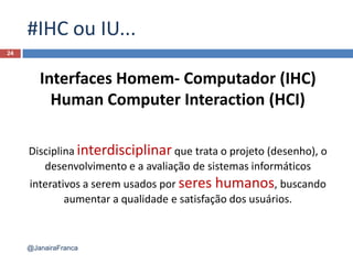 #IHC ou IU...
24
@JanairaFranca
Interfaces Homem- Computador (IHC)
Human Computer Interaction (HCI)
Disciplina interdisciplinar que trata o projeto (desenho), o
desenvolvimento e a avaliação de sistemas informáticos
interativos a serem usados por seres humanos, buscando
aumentar a qualidade e satisfação dos usuários.
 