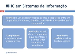 #IHC em Sistemas de Informação
27
@JanairaFranca
Interface: é um dispositivo lógico que faz a adaptação entre um
computador e o homem, também chamada de interface homem-
computador
Computador:
máquina onde o
programa roda.
Interação: usuário
diz ao computador
o que quer fazer e
o computador
comunica os
resultados.
Homem ou
Usuário: usuário
final do sistema
 