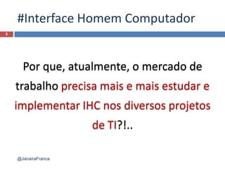 #Interface Homem Computador
3
@JanairaFranca
Por que, atualmente, o mercado de
trabalho precisa mais e mais estudar e
implementar IHC nos diversos projetos
de TI?!..
 