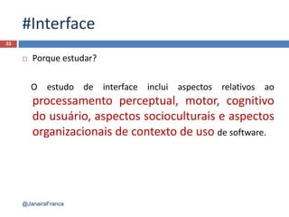 #Interface
 Porque estudar?
O estudo de interface inclui aspectos relativos ao
processamento perceptual, motor, cognitivo
do usuário, aspectos socioculturais e aspectos
organizacionais de contexto de uso de software.
33
@JanairaFranca
 